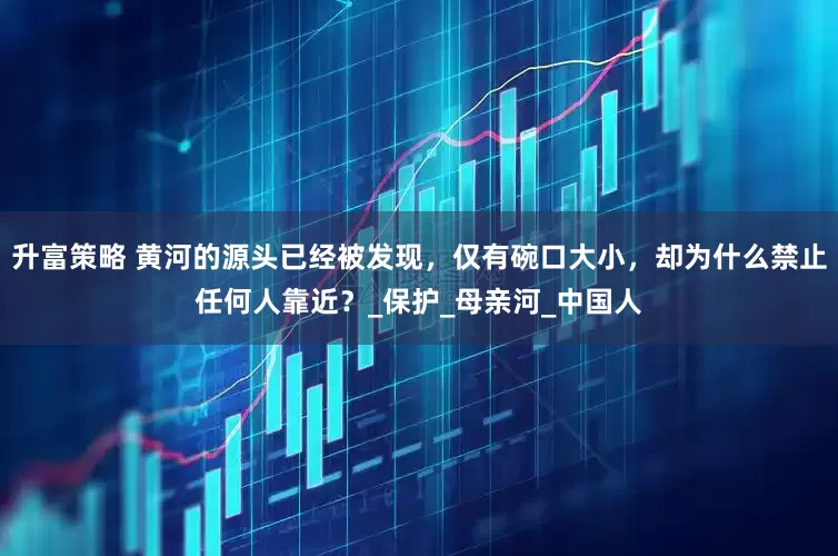 升富策略 黄河的源头已经被发现，仅有碗口大小，却为什么禁止任何人靠近？_保护_母亲河_中国人