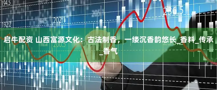 启牛配资 山西富源文化：古法制香，一缕沉香韵悠长_香料_传承_香气