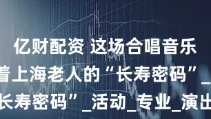 亿财配资 这场合唱音乐会，蕴藏着上海老人的“长寿密码”_活动_专业_演出