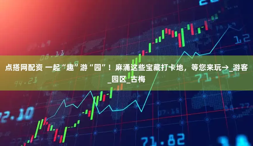 点搭网配资 一起“趣”游“园”！麻涌这些宝藏打卡地，等您来玩→_游客_园区_古梅