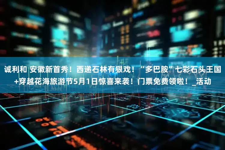 诚利和 安徽新首秀！西递石林有狠戏！“多巴胺”七彩石头王国+穿越花海旅游节5月1日惊喜来袭！门票免费领啦！_活动
