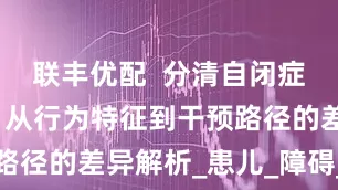 联丰优配  分清自闭症与多动症：从行为特征到干预路径的差异解析_患儿_障碍_缺陷