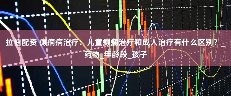 拉伯配资 癫痫病治疗：儿童癫痫治疗和成人治疗有什么区别？_药物_年龄段_孩子
