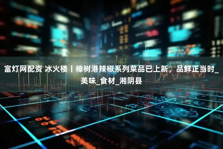 富灯网配资 冰火楼丨樟树港辣椒系列菜品已上新，品鲜正当时_美味_食材_湘阴县