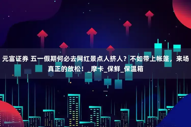 元富证券 五一假期何必去网红景点人挤人？不如带上帐篷，来场真正的放松！_摩卡_保鲜_保温箱