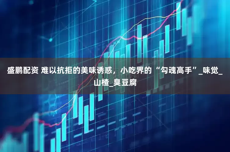 盛鹏配资 难以抗拒的美味诱惑，小吃界的 “勾魂高手”_味觉_山楂_臭豆腐