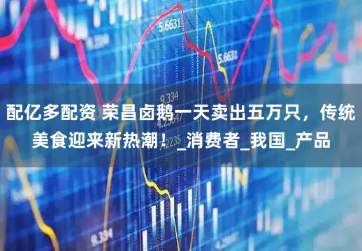 配亿多配资 荣昌卤鹅一天卖出五万只，传统美食迎来新热潮！_消费者_我国_产品
