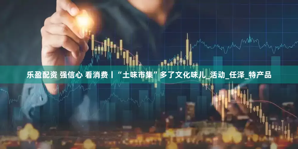 乐盈配资 强信心 看消费丨“土味市集”多了文化味儿_活动_任泽_特产品