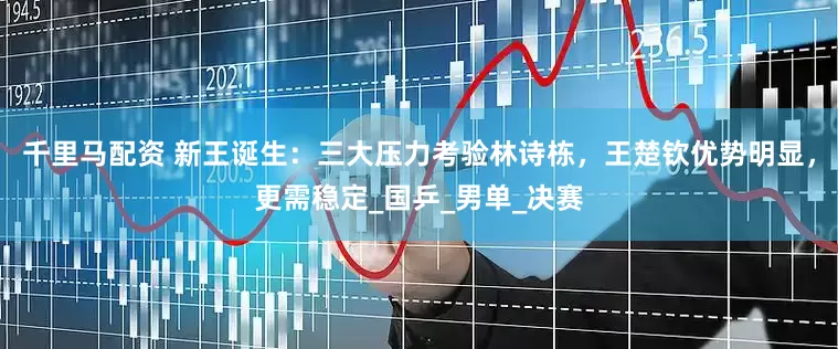 千里马配资 新王诞生：三大压力考验林诗栋，王楚钦优势明显，更需稳定_国乒_男单_决赛
