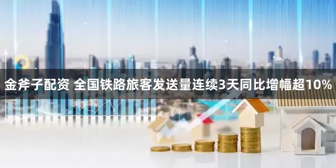 金斧子配资 全国铁路旅客发送量连续3天同比增幅超10%