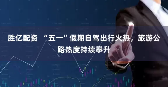 胜亿配资  “五一”假期自驾出行火热，旅游公路热度持续攀升