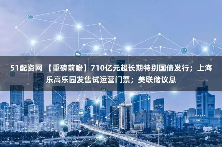51配资网 【重磅前瞻】710亿元超长期特别国债发行；上海乐高乐园发售试运营门票；美联储议息