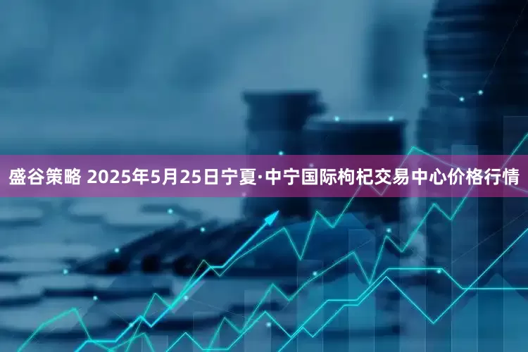 盛谷策略 2025年5月25日宁夏·中宁国际枸杞交易中心价格行情