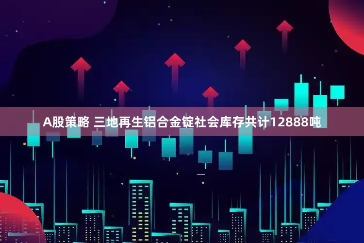 A股策略 三地再生铝合金锭社会库存共计12888吨
