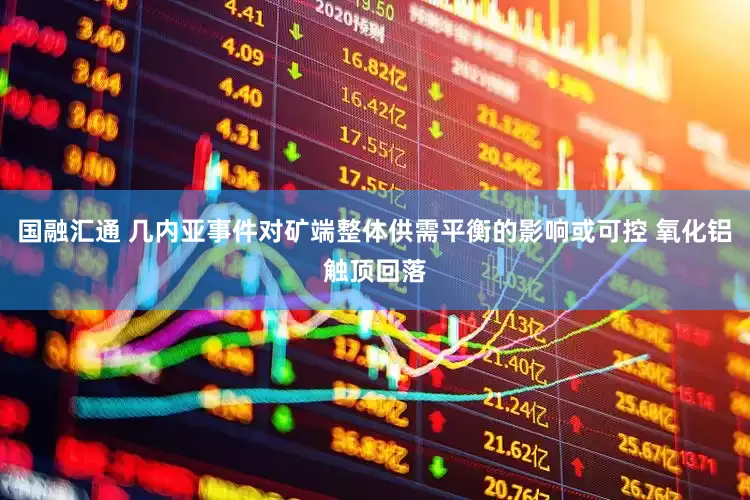 国融汇通 几内亚事件对矿端整体供需平衡的影响或可控 氧化铝触顶回落