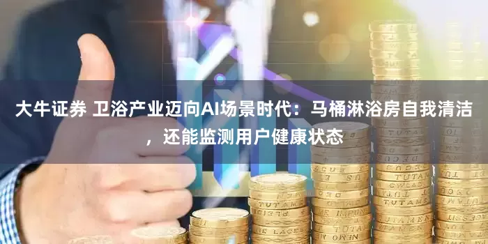 大牛证券 卫浴产业迈向AI场景时代：马桶淋浴房自我清洁，还能监测用户健康状态