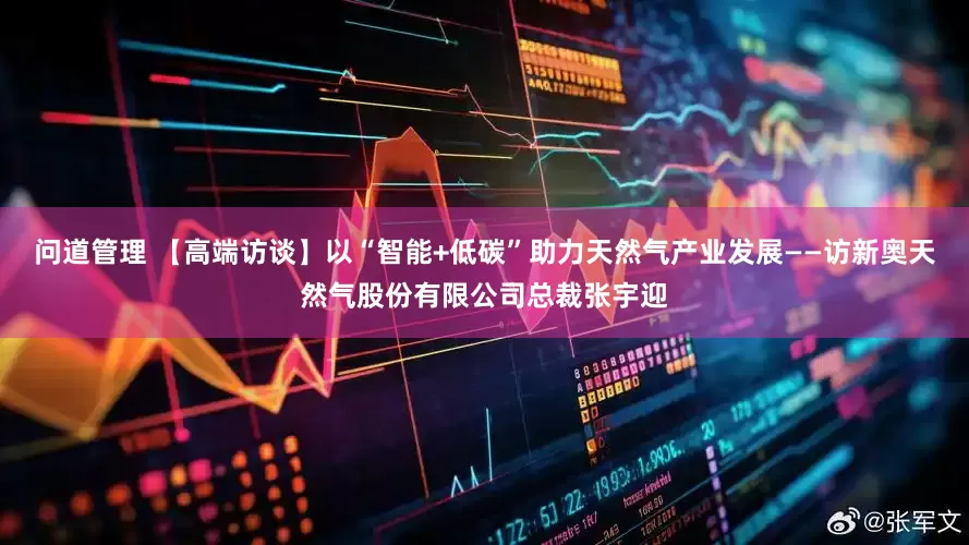 问道管理 【高端访谈】以“智能+低碳”助力天然气产业发展——访新奥天然气股份有限公司总裁张宇迎