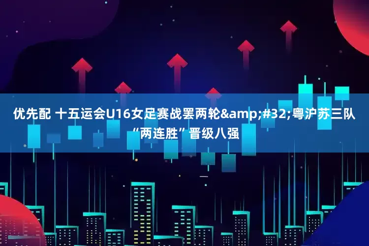 优先配 十五运会U16女足赛战罢两轮&#32;粤沪苏三队“两连胜”晋级八强