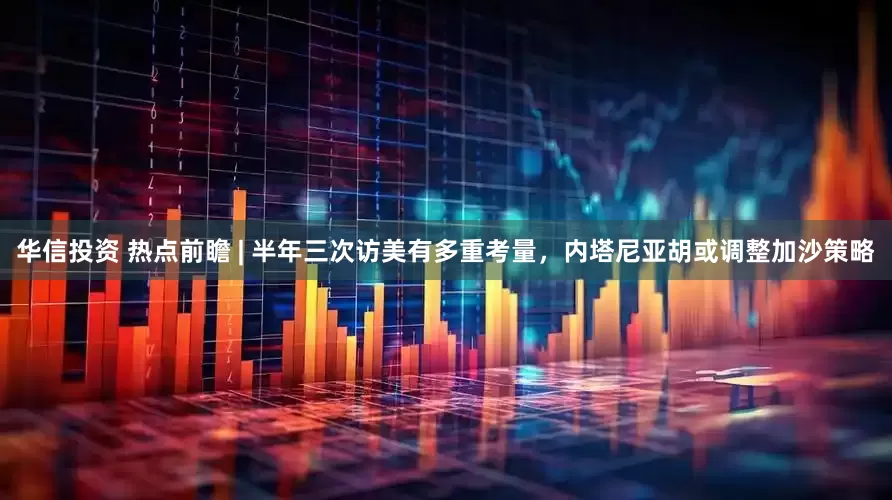 华信投资 热点前瞻 | 半年三次访美有多重考量，内塔尼亚胡或调整加沙策略