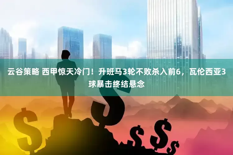 云谷策略 西甲惊天冷门！升班马3轮不败杀入前6，瓦伦西亚3球暴击终结悬念