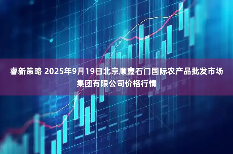 睿新策略 2025年9月19日北京顺鑫石门国际农产品批发市场集团有限公司价格行情