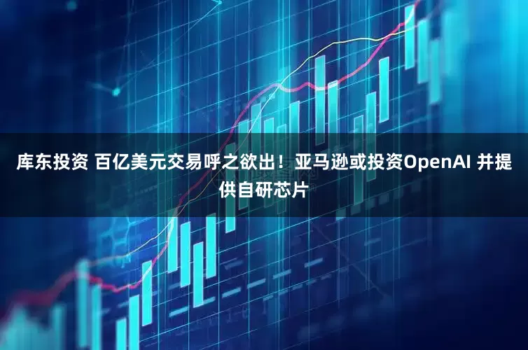 库东投资 百亿美元交易呼之欲出！亚马逊或投资OpenAI 并提供自研芯片