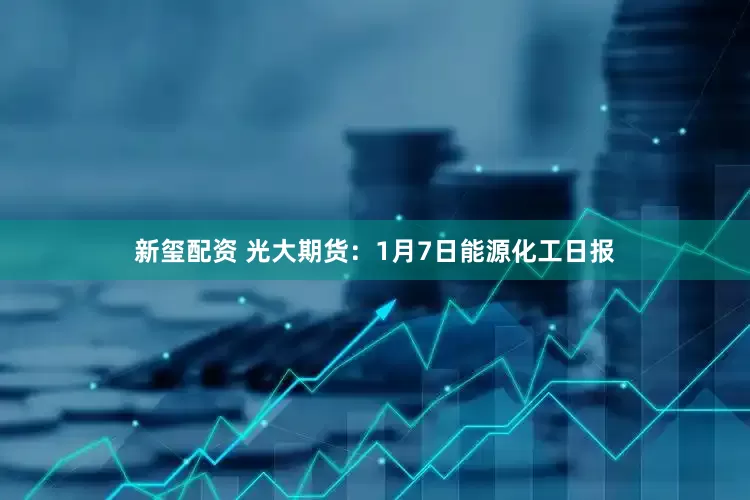 新玺配资 光大期货：1月7日能源化工日报