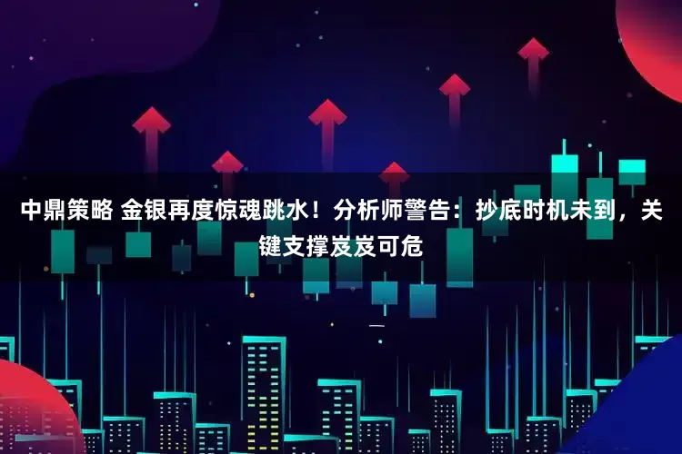 中鼎策略 金银再度惊魂跳水！分析师警告：抄底时机未到，关键支撑岌岌可危