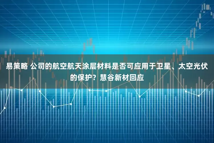易策略 公司的航空航天涂层材料是否可应用于卫星、太空光伏的保护？慧谷新材回应