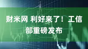 财米网 利好来了！工信部重磅发布